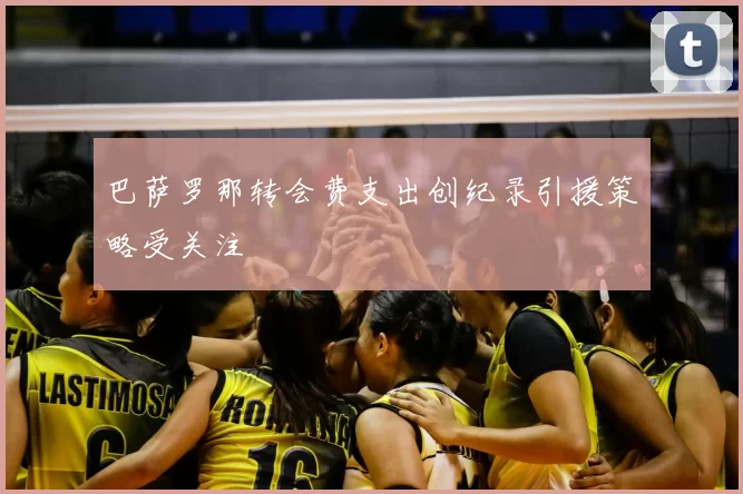 巴萨罗那转会费支出创纪录引援策略受关注