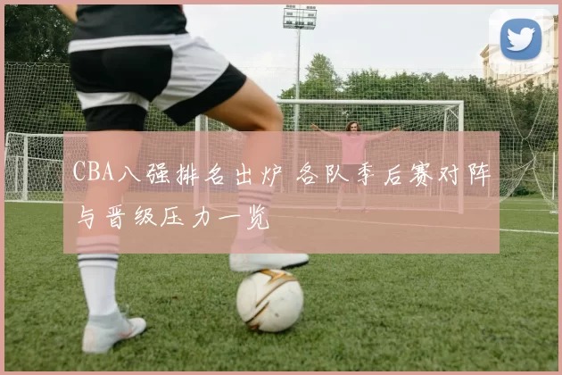 CBA八强排名出炉 各队季后赛对阵与晋级压力一览