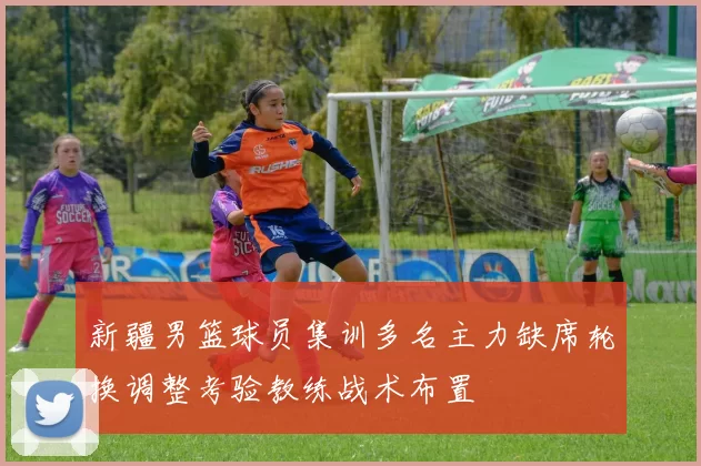 新疆男篮球员集训多名主力缺席轮换调整考验教练战术布置