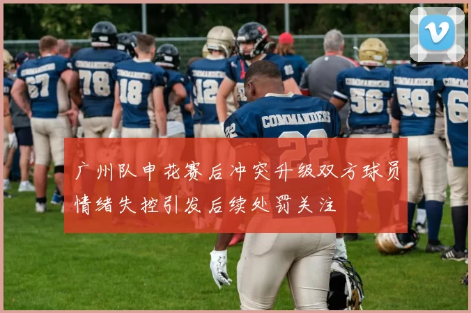 广州队申花赛后冲突升级双方球员情绪失控引发后续处罚关注