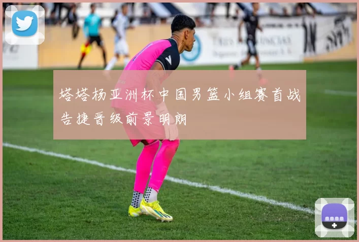 塔塔杨亚洲杯中国男篮小组赛首战告捷晋级前景明朗