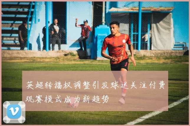 英超转播权调整引发球迷关注付费观赛模式成为新趋势