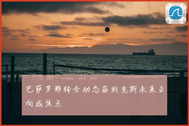 巴萨罗那转会动态菲利克斯未来去向成焦点