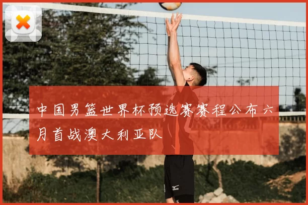 中国男篮世界杯预选赛赛程公布六月首战澳大利亚队