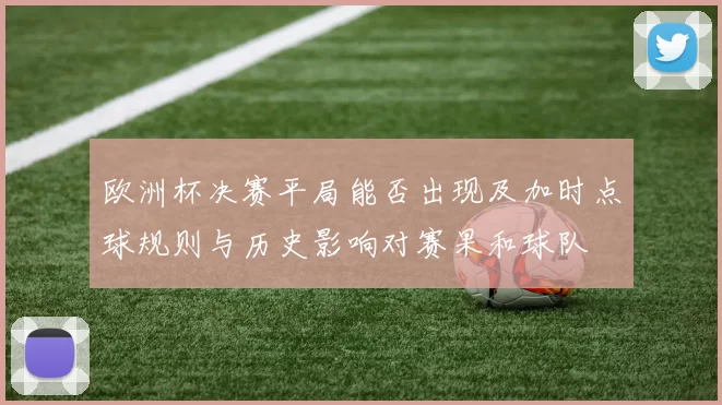 欧洲杯决赛平局能否出现及加时点球规则与历史影响对赛果和球队