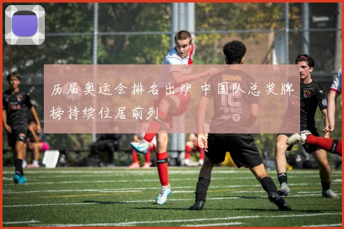 历届奥运会排名出炉 中国队总奖牌榜持续位居前列