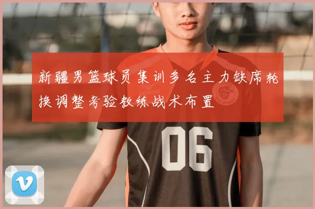 新疆男篮球员集训多名主力缺席轮换调整考验教练战术布置