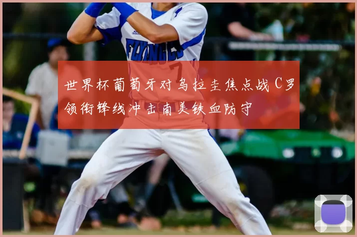 世界杯葡萄牙对乌拉圭焦点战 C罗领衔锋线冲击南美铁血防守