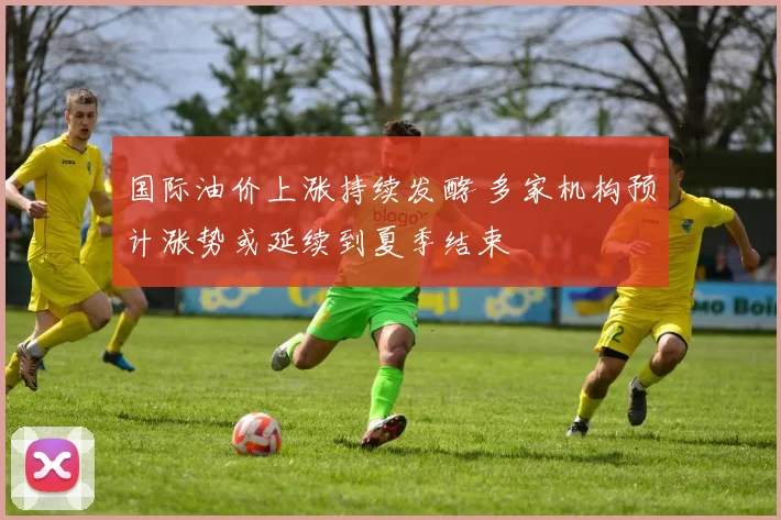 国际油价上涨持续发酵 多家机构预计涨势或延续到夏季结束