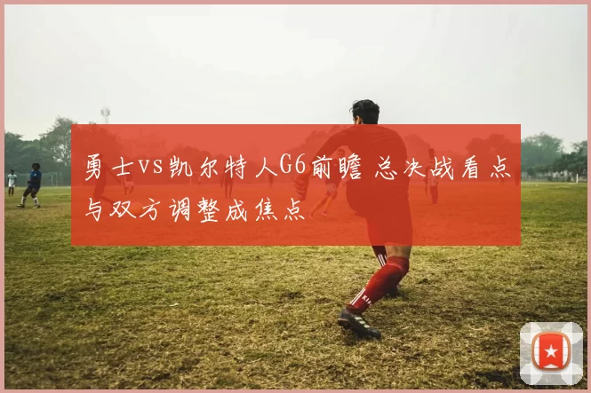 勇士vs凯尔特人G6前瞻 总决战看点与双方调整成焦点