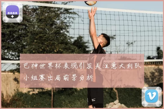 巴神世界杯表现引发关注意大利队小组赛出局前景分析