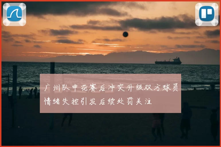 广州队申花赛后冲突升级双方球员情绪失控引发后续处罚关注