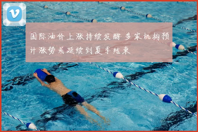 国际油价上涨持续发酵 多家机构预计涨势或延续到夏季结束