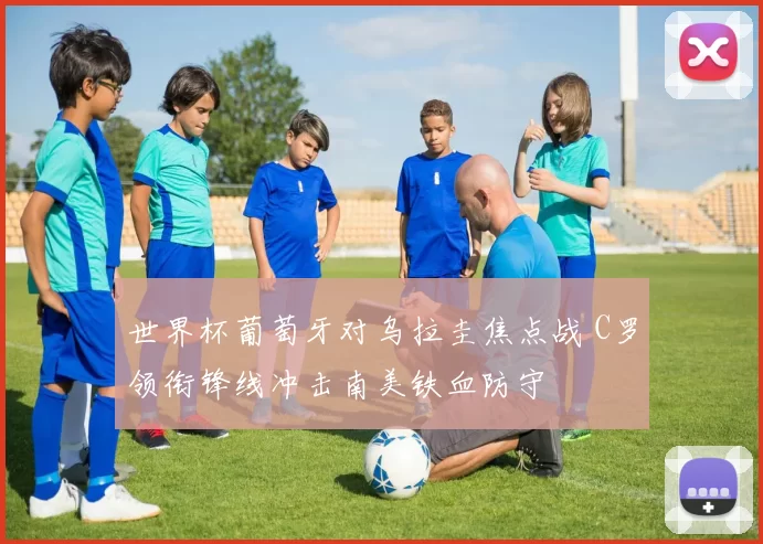 世界杯葡萄牙对乌拉圭焦点战 C罗领衔锋线冲击南美铁血防守