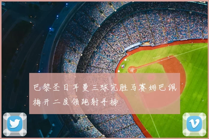 巴黎圣日耳曼三球完胜马赛姆巴佩梅开二度领跑射手榜