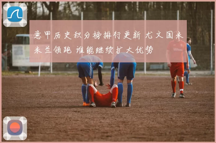 意甲历史积分榜排行更新 尤文国米米兰领跑 谁能继续扩大优势