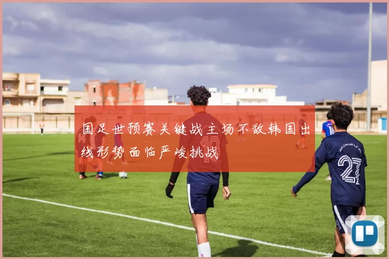 国足世预赛关键战主场不敌韩国出线形势面临严峻挑战