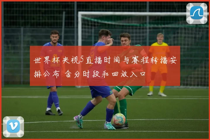 世界杯央视5直播时间与赛程转播安排公布 含分时段和回放入口