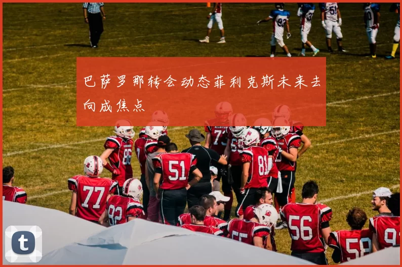 巴萨罗那转会动态菲利克斯未来去向成焦点