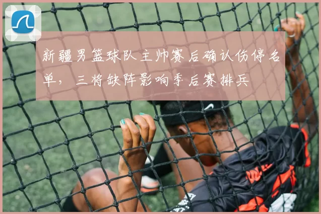 新疆男篮球队主帅赛后确认伤停名单，三将缺阵影响季后赛排兵