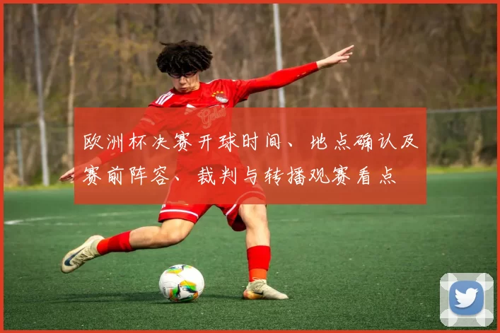 欧洲杯决赛开球时间、地点确认及赛前阵容、裁判与转播观赛看点