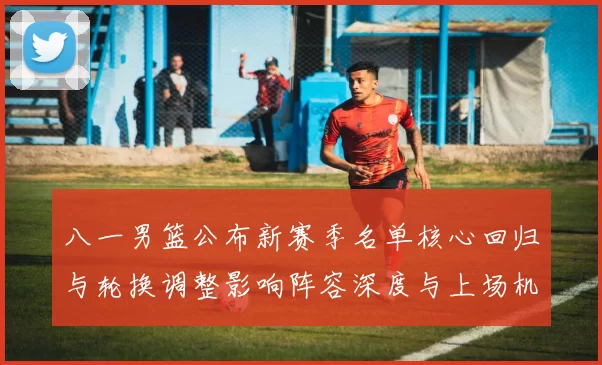 八一男篮公布新赛季名单核心回归与轮换调整影响阵容深度与上场机会分配