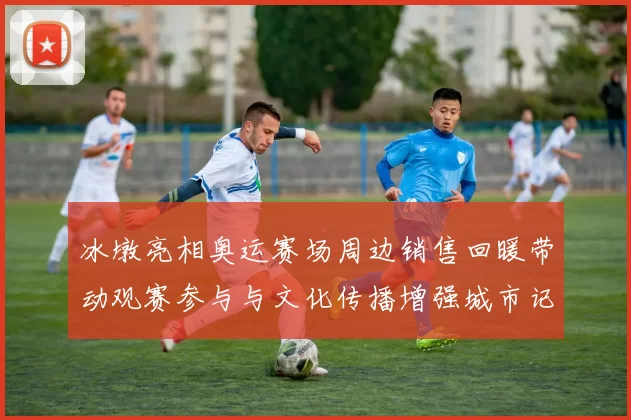 冰墩亮相奥运赛场周边销售回暖带动观赛参与与文化传播增强城市记忆